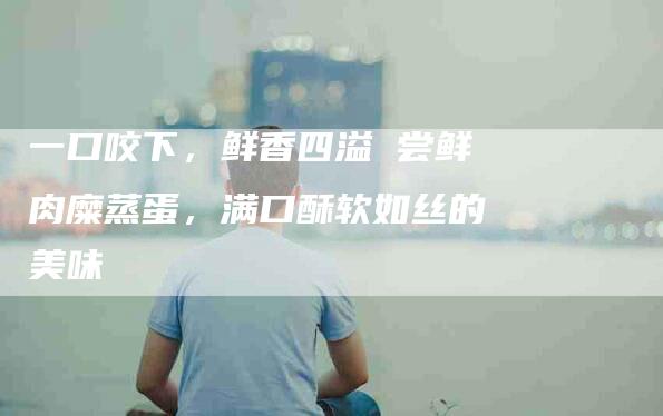 一口咬下，鲜香四溢 尝鲜肉糜蒸蛋，满口酥软如丝的美味-家政服务网