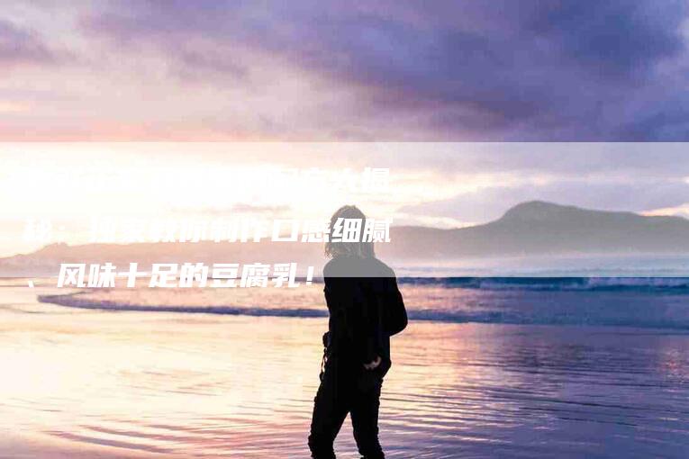 尝鲜正宗豆腐乳的配方大揭秘：独家教你制作口感细腻、风味十足的豆腐乳！-家政服务网