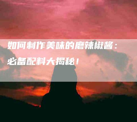 如何制作美味的磨辣椒酱：必备配料大揭秘！-家政服务网