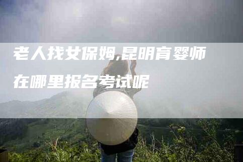 老人找女保姆,昆明育婴师在哪里报名考试呢-家政服务网