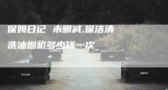 保姆日记 未删减,保洁清洗油烟机多少钱一次-家政服务网