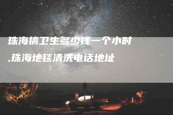 珠海搞卫生多少钱一个小时,珠海地毯清洗电话地址-家政服务网