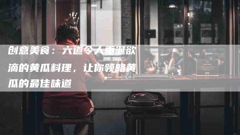 创意美食：六道令人垂涎欲滴的黄瓜料理，让你领略黄瓜的最佳味道-家政服务网