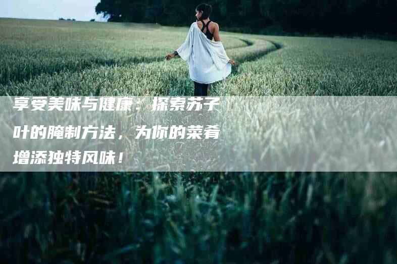 享受美味与健康：探索苏子叶的腌制方法，为你的菜肴增添独特风味！-家政服务网