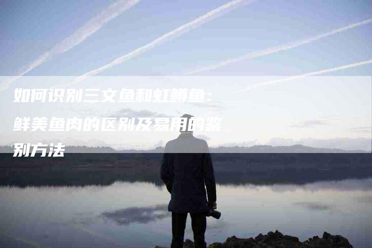 如何识别三文鱼和虹鳟鱼：鲜美鱼肉的区别及易用的鉴别方法-家政服务网