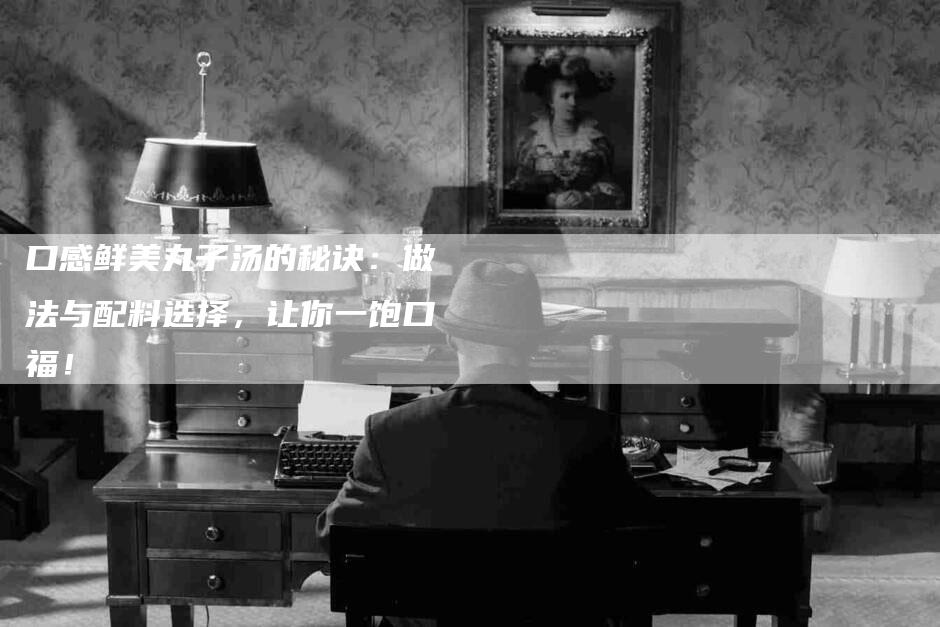 口感鲜美丸子汤的秘诀：做法与配料选择，让你一饱口福！-家政服务网