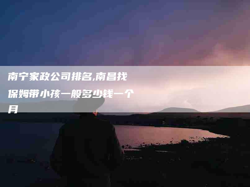 南宁家政公司排名,南昌找保姆带小孩一般多少钱一个月