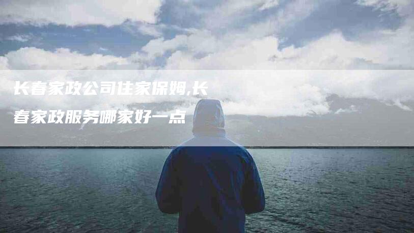 长春家政公司住家保姆,长春家政服务哪家好一点-家政服务网