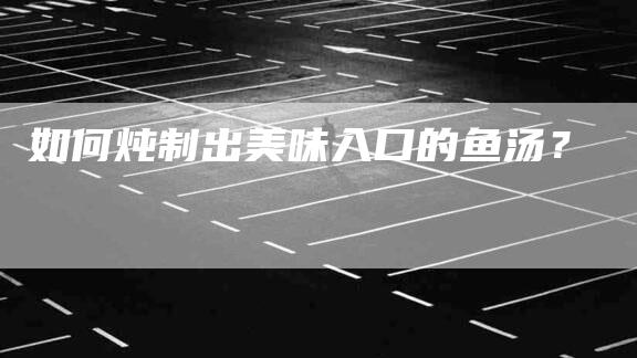 如何炖制出美味入口的鱼汤？-家政服务网