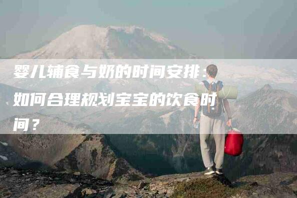 婴儿辅食与奶的时间安排：如何合理规划宝宝的饮食时间？-家政服务网