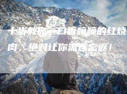 十步教你一口香喷喷的红烧肉，绝对让你流连忘返！-家政服务网