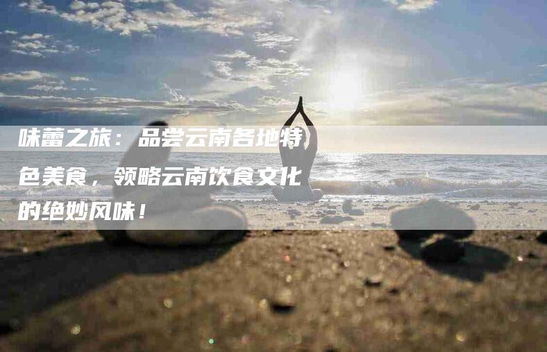 味蕾之旅：品尝云南各地特色美食，领略云南饮食文化的绝妙风味！
