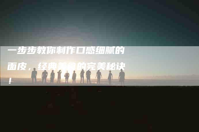一步步教你制作口感细腻的面皮，经典美食的完美秘诀！-家政服务网
