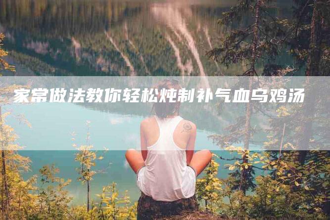 家常做法教你轻松炖制补气血乌鸡汤-家政服务网