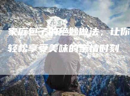 家庭包子的绝妙做法，让你轻松享受美味的亲情时刻-家政服务网