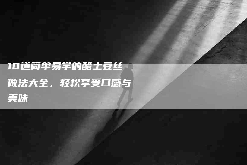 10道简单易学的醋土豆丝做法大全，轻松享受口感与美味-家政服务网
