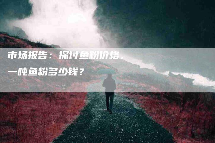 市场报告：探讨鱼粉价格，一吨鱼粉多少钱？-家政服务网