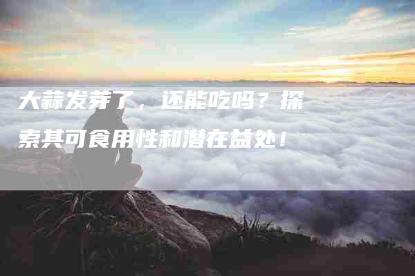 大蒜发芽了,还能吃吗?探索其可食用性和潜在益处!-家政服务网