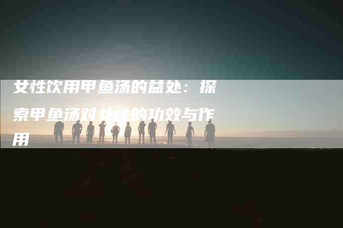女性饮用甲鱼汤的益处：探索甲鱼汤对女性的功效与作用-家政服务网