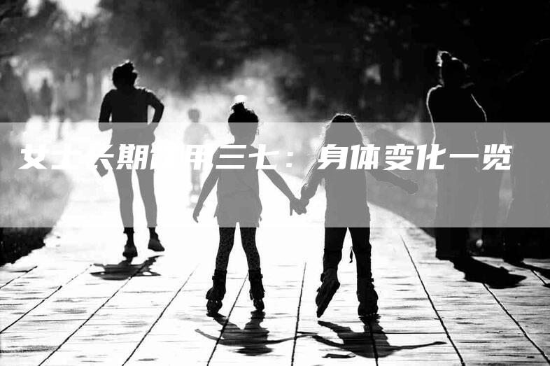 女士长期饮用三七：身体变化一览-家政服务网
