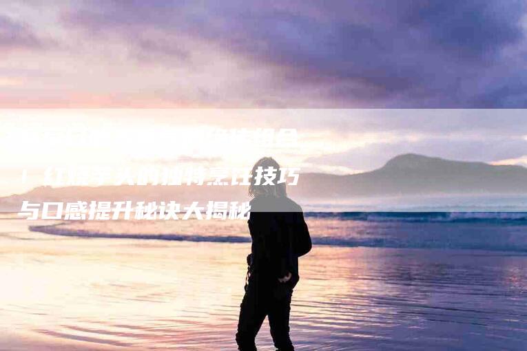 享受口感与香气的绝佳组合！红烧芋头的独特烹饪技巧与口感提升秘诀大揭秘-家政服务网