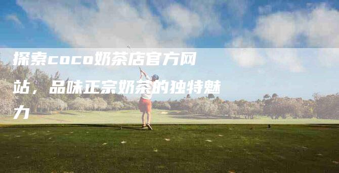 探索coco奶茶店官方网站，品味正宗奶茶的独特魅力-家政服务网