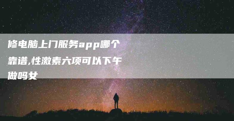修电脑上门服务app哪个靠谱,性激素六项可以下午做吗女-家政服务网