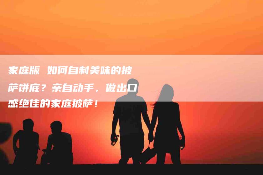 家庭版 如何自制美味的披萨饼底？亲自动手，做出口感绝佳的家庭披萨！-家政服务网