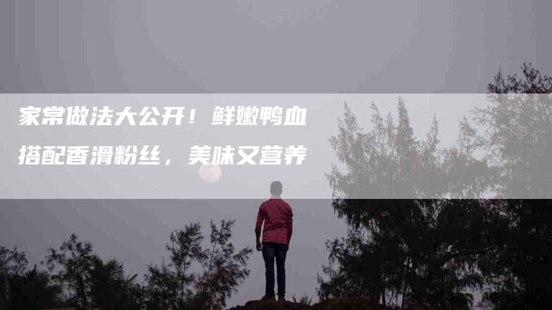 家常做法大公开！鲜嫩鸭血搭配香滑粉丝，美味又营养-家政服务网