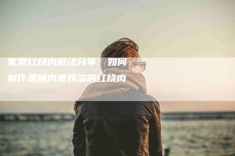 家常红烧肉做法分享：如何制作美味肉香四溢的红烧肉-家政服务网