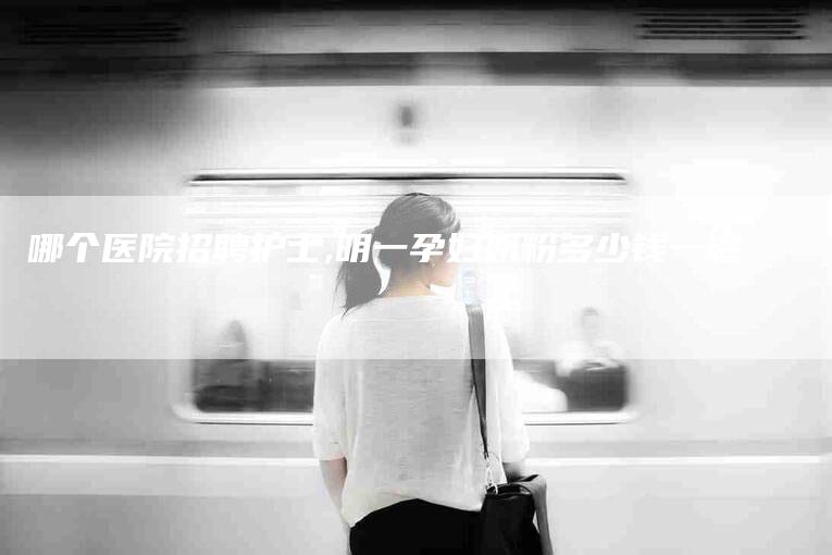 哪个医院招聘护士,明一孕妇奶粉多少钱一罐-家政服务网