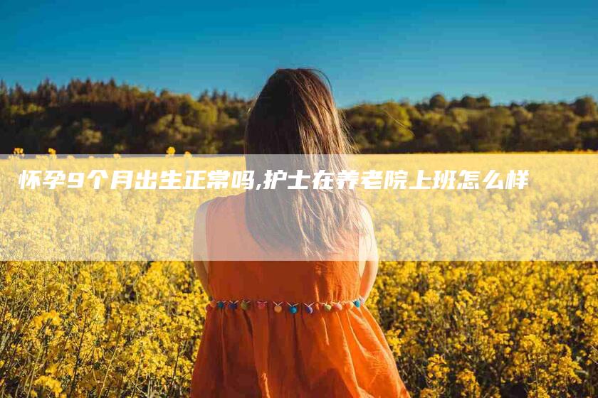 怀孕9个月出生正常吗,护士在养老院上班怎么样-家政服务网
