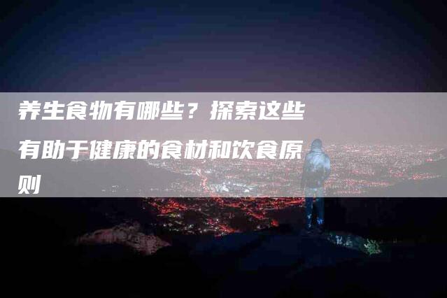 养生食物有哪些?探索这些有助于健康的食材和饮食原则-家政服务网