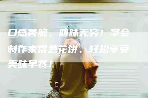 口感香脆，回味无穷！学会制作家常葱花饼，轻松享受美味早餐！