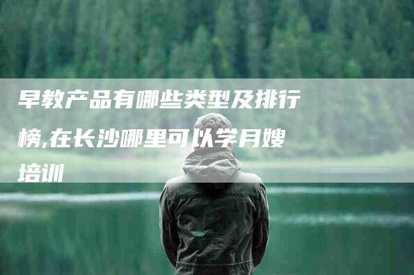 早教产品有哪些类型及排行榜,在长沙哪里可以学月嫂培训-家政服务网