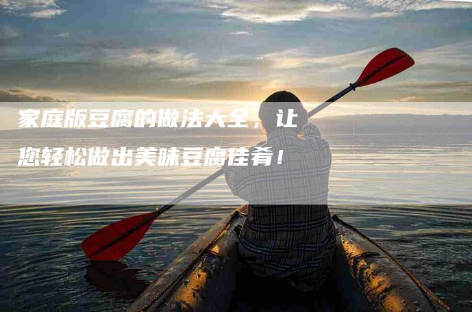 家庭版豆腐的做法大全，让您轻松做出美味豆腐佳肴！-家政服务网