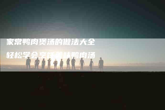 家常鸭肉煲汤的做法大全 轻松学会烹饪美味鸭肉汤