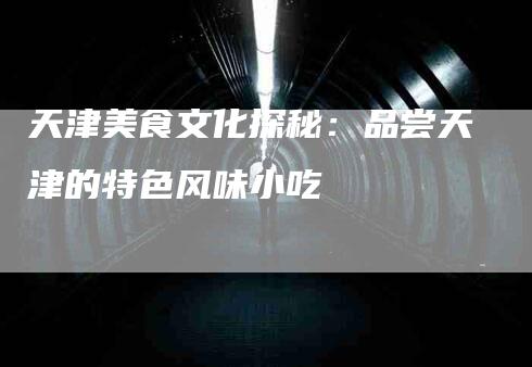 天津美食文化探秘：品尝天津的特色风味小吃-家政服务网
