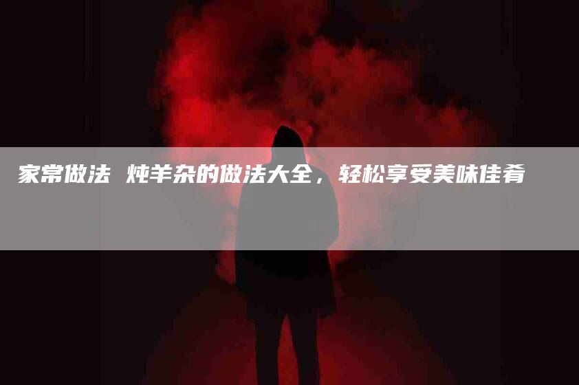 家常做法 炖羊杂的做法大全，轻松享受美味佳肴-家政服务网