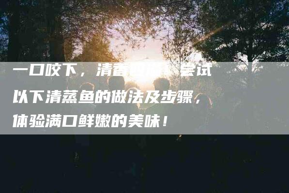 一口咬下，清香四溢！尝试以下清蒸鱼的做法及步骤，体验满口鲜嫩的美味！