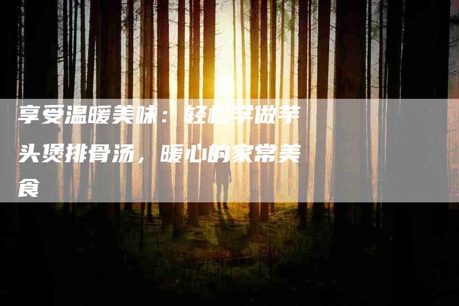享受温暖美味：轻松学做芋头煲排骨汤，暖心的家常美食-家政服务网
