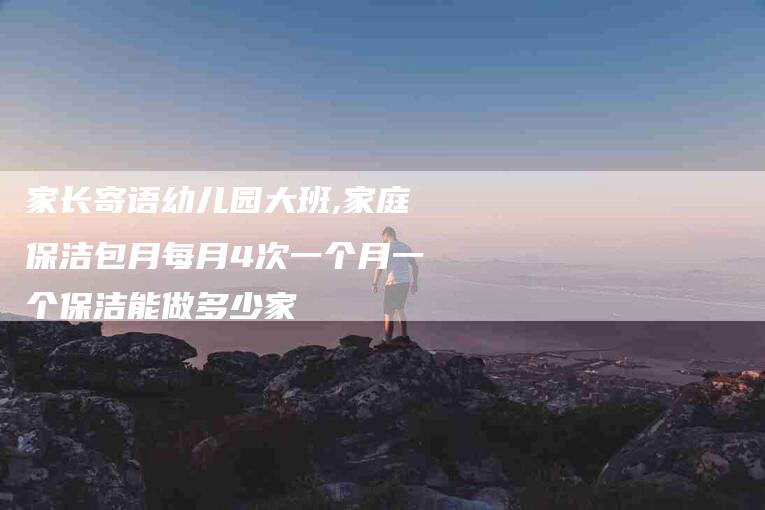 家长寄语幼儿园大班,家庭保洁包月每月4次一个月一个保洁能做多少家-家政服务网