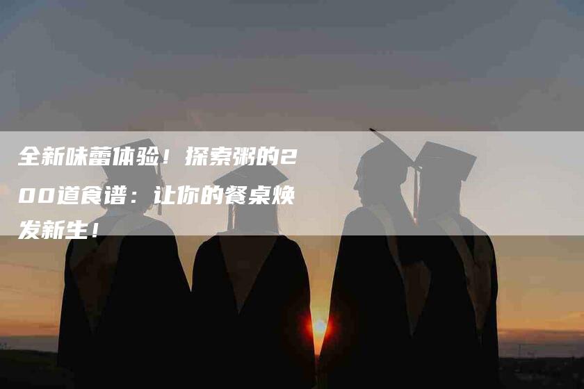 全新味蕾体验！探索粥的200道食谱：让你的餐桌焕发新生！-家政服务网