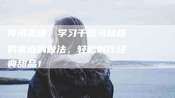 传承美味，学习千层马蹄糕的家庭的做法，轻松制作经典甜品！-家政服务网