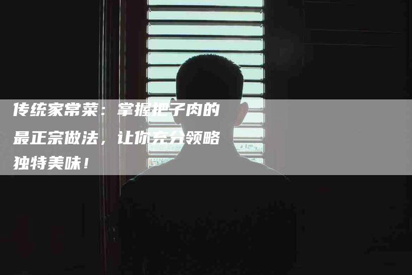 传统家常菜：掌握把子肉的最正宗做法，让你充分领略独特美味！-家政服务网