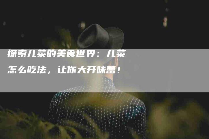 探索儿菜的美食世界：儿菜怎么吃法，让你大开味蕾！-家政服务网