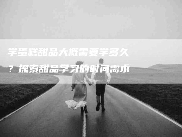 学蛋糕甜品大概需要学多久？探索甜品学习的时间需求-家政服务网