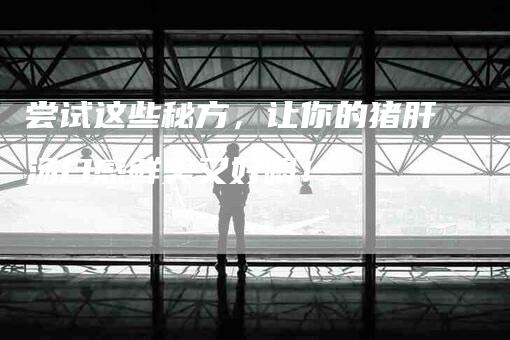 尝试这些秘方，让你的猪肝汤口感鲜美又好喝！-家政服务网