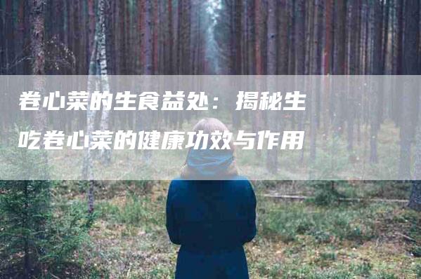 卷心菜的生食益处：揭秘生吃卷心菜的健康功效与作用-家政服务网