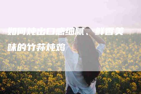 如何炖出口感细腻、鲜香美味的竹荪炖鸡-家政服务网